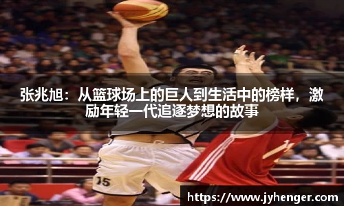 张兆旭：从篮球场上的巨人到生活中的榜样，激励年轻一代追逐梦想的故事